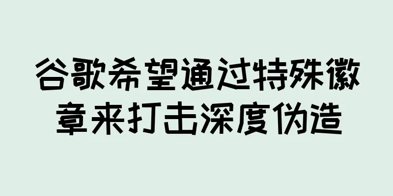 谷歌希望通过特殊徽章来打击深度伪造