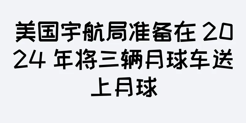 美国宇航局准备在 2024 年将三辆月球车送上月球