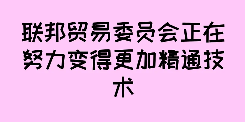 联邦贸易委员会正在努力变得更加精通技术