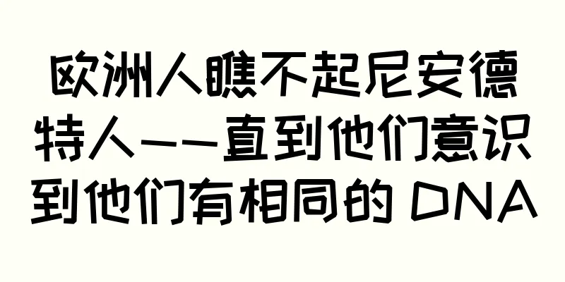 欧洲人瞧不起尼安德特人——直到他们意识到他们有相同的 DNA