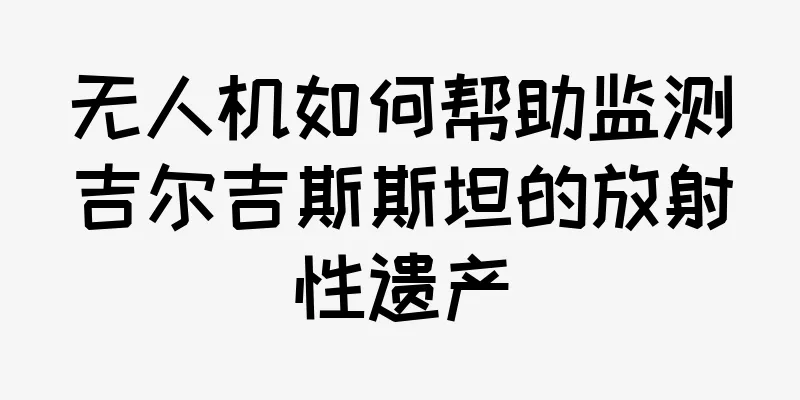 无人机如何帮助监测吉尔吉斯斯坦的放射性遗产