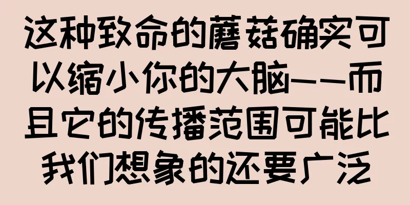 这种致命的蘑菇确实可以缩小你的大脑——而且它的传播范围可能比我们想象的还要广泛