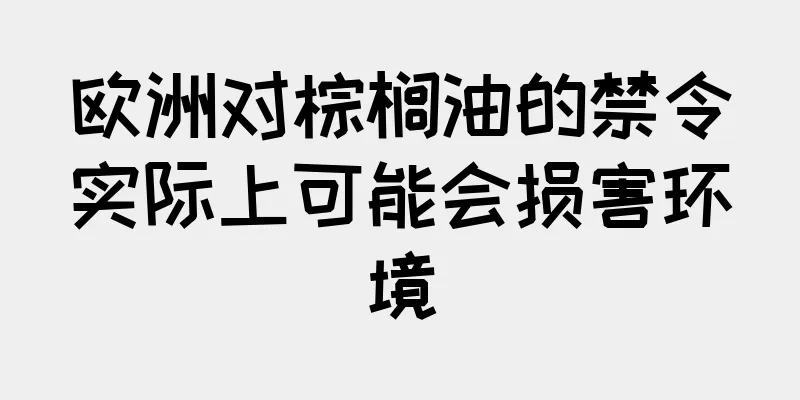 欧洲对棕榈油的禁令实际上可能会损害环境