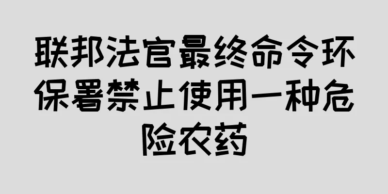 联邦法官最终命令环保署禁止使用一种危险农药